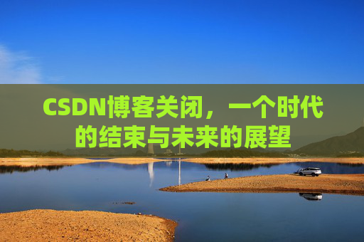 CSDN博客关闭，一个时代的结束与未来的展望
